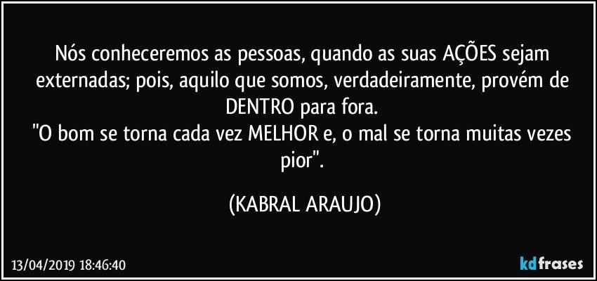 Nós conheceremos as pessoas, quando as suas AÇÕES sejam externadas; pois, aquilo que somos, verdadeiramente, provém de DENTRO para fora. 
"O bom se torna cada vez MELHOR e, o mal se torna muitas vezes pior". (KABRAL ARAUJO)