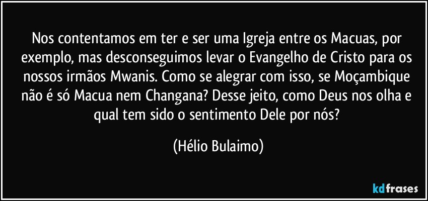 Nos contentamos em ter e ser uma Igreja entre os Macuas, por exemplo, mas desconseguimos levar o Evangelho de Cristo para os nossos irmãos Mwanis. Como se alegrar com isso, se Moçambique não é só Macua nem Changana? Desse jeito, como Deus nos olha e qual tem sido o sentimento Dele por nós? (Hélio Bulaimo)