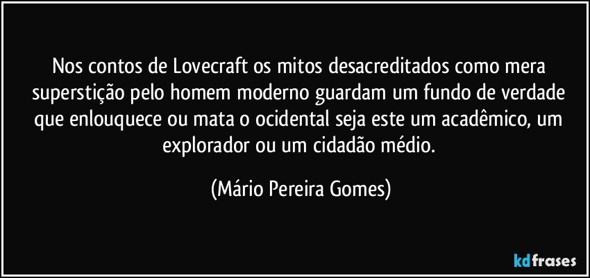 Nos contos de Lovecraft os mitos desacreditados como mera superstição pelo homem moderno guardam um fundo de verdade que enlouquece ou mata o ocidental seja este um acadêmico, um explorador ou um cidadão médio. (Mário Pereira Gomes)