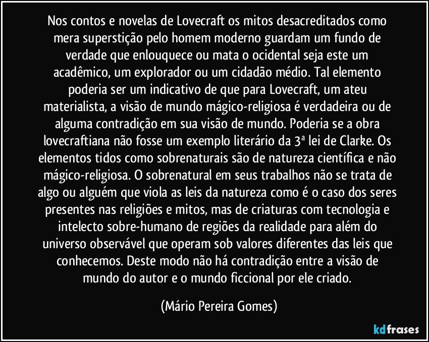 Nos contos e novelas de Lovecraft os mitos desacreditados como mera superstição pelo homem moderno guardam um fundo de verdade que enlouquece ou mata o ocidental seja este um acadêmico, um explorador ou um cidadão médio. Tal elemento poderia ser um indicativo de que para Lovecraft, um ateu materialista, a visão de mundo mágico-religiosa é verdadeira ou de alguma contradição em sua visão de mundo. Poderia se a obra lovecraftiana não fosse um exemplo literário da 3ª lei de Clarke. Os elementos tidos como sobrenaturais são de natureza científica e não mágico-religiosa. O sobrenatural em seus trabalhos não se trata de algo ou alguém que viola as leis da natureza como é o caso dos seres presentes nas religiões e mitos, mas de criaturas com tecnologia e intelecto sobre-humano de regiões da realidade para além do universo observável que operam sob valores diferentes das leis que conhecemos. Deste modo não há contradição entre a visão de mundo do autor e o mundo ficcional por ele criado. (Mário Pereira Gomes)