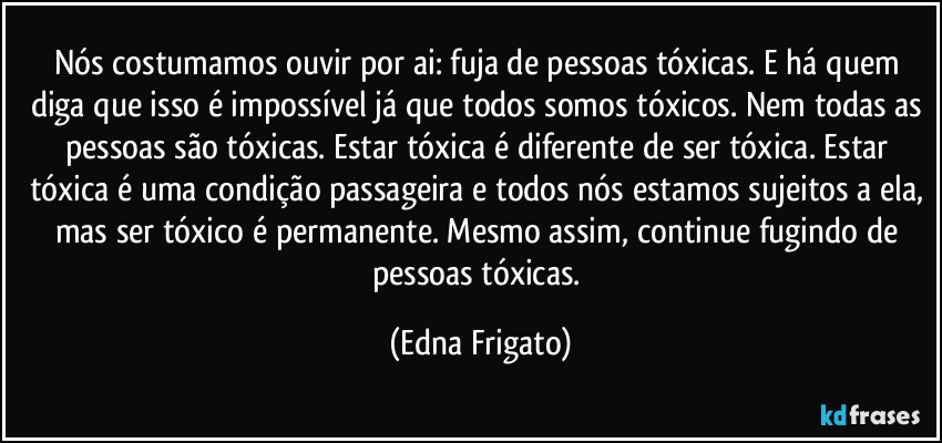 Nós costumamos ouvir por ai: fuja de pessoas tóxicas. E há quem diga que isso é impossível já que todos somos tóxicos. Nem todas as pessoas são tóxicas. Estar tóxica é diferente de ser tóxica. Estar tóxica é uma condição passageira e todos nós estamos sujeitos a ela, mas ser tóxico é permanente. Mesmo assim, continue fugindo de pessoas tóxicas. (Edna Frigato)