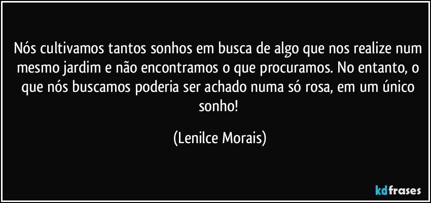 Nós cultivamos tantos sonhos em busca de algo que nos realize num mesmo jardim e não encontramos o que procuramos. No entanto, o que nós buscamos poderia ser achado numa só rosa, em um único sonho! (Lenilce Morais)