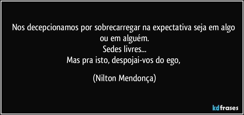 Nos decepcionamos por sobrecarregar na expectativa seja em algo ou em alguém.
Sedes livres...
Mas pra isto, despojai-vos do ego, (Nilton Mendonça)