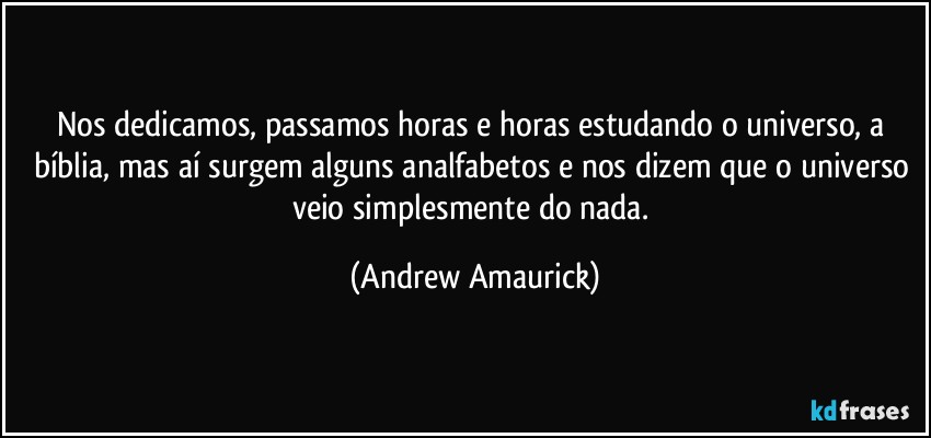 Nos dedicamos, passamos horas e horas estudando o universo, a bíblia, mas aí surgem alguns analfabetos e nos dizem que o universo veio simplesmente do nada. (Andrew Amaurick)