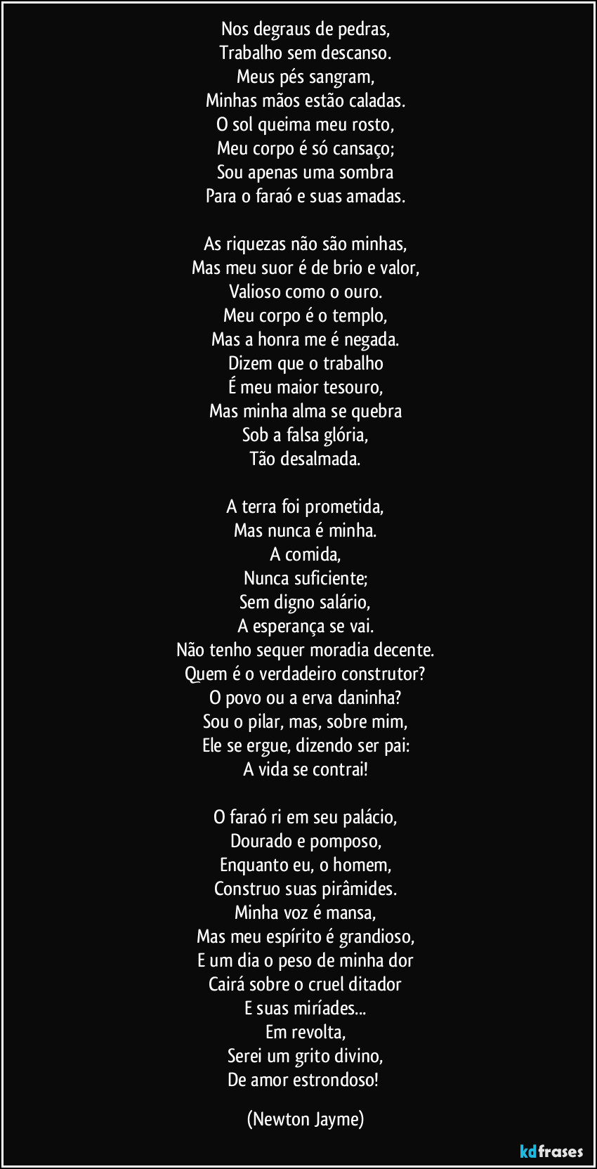 Nos degraus de pedras,
Trabalho sem descanso.
Meus pés sangram,
Minhas mãos estão caladas.
O sol queima meu rosto,
Meu corpo é só cansaço;
Sou apenas uma sombra
Para o faraó e suas amadas.

As riquezas não são minhas,
Mas meu suor é de brio e valor,
Valioso como o ouro.
Meu corpo é o templo,
Mas a honra me é negada.
Dizem que o trabalho
É meu maior tesouro,
Mas minha alma se quebra
Sob a falsa glória,
Tão desalmada.

A terra foi prometida,
Mas nunca é minha.
A comida,
Nunca suficiente;
Sem digno salário,
A esperança se vai.
Não tenho sequer moradia decente.
Quem é o verdadeiro construtor?
O povo ou a erva daninha?
Sou o pilar, mas, sobre mim,
Ele se ergue, dizendo ser pai:
A vida se contrai!

O faraó ri em seu palácio,
Dourado e pomposo,
Enquanto eu, o homem,
Construo suas pirâmides.
Minha voz é mansa,
Mas meu espírito é grandioso,
E um dia o peso de minha dor
Cairá sobre o cruel ditador
E suas miríades...
Em revolta,
Serei um grito divino,
De amor estrondoso! (Newton Jayme)