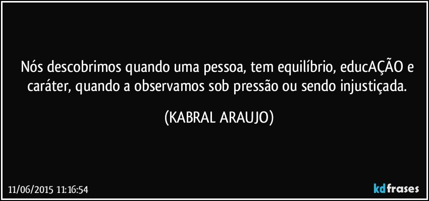 Nós descobrimos quando uma pessoa,  tem equilíbrio, educAÇÃO e caráter, quando a observamos sob pressão ou sendo injustiçada. (KABRAL ARAUJO)