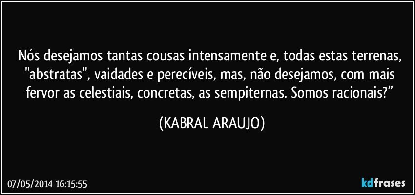 Nós desejamos tantas cousas intensamente e, todas estas terrenas, "abstratas", vaidades e perecíveis, mas, não desejamos, com mais fervor as celestiais, concretas, as sempiternas. Somos racionais?” (KABRAL ARAUJO)