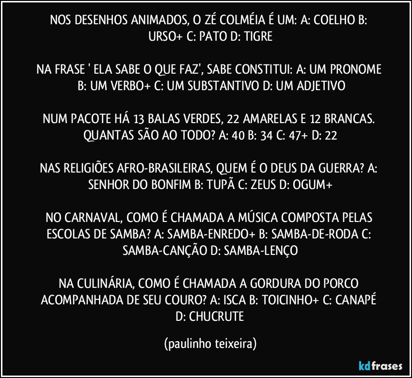 NOS DESENHOS ANIMADOS, O ZÉ COLMÉIA É UM: A: COELHO  B: URSO+  C: PATO  D: TIGRE

NA FRASE ' ELA SABE O QUE FAZ', SABE CONSTITUI: A: UM PRONOME  B: UM VERBO+  C: UM SUBSTANTIVO  D: UM ADJETIVO

NUM PACOTE HÁ 13 BALAS VERDES, 22 AMARELAS E 12 BRANCAS. QUANTAS SÃO AO TODO? A: 40  B: 34  C: 47+  D: 22

NAS RELIGIÕES AFRO-BRASILEIRAS, QUEM É O DEUS DA GUERRA? A: SENHOR DO BONFIM  B: TUPÃ  C: ZEUS  D: OGUM+

NO CARNAVAL, COMO É CHAMADA A MÚSICA COMPOSTA PELAS ESCOLAS DE SAMBA? A: SAMBA-ENREDO+  B: SAMBA-DE-RODA  C: SAMBA-CANÇÃO  D: SAMBA-LENÇO

NA CULINÁRIA, COMO É CHAMADA A GORDURA DO PORCO ACOMPANHADA DE SEU COURO? A: ISCA  B: TOICINHO+  C: CANAPÉ  D: CHUCRUTE (paulinho teixeira)