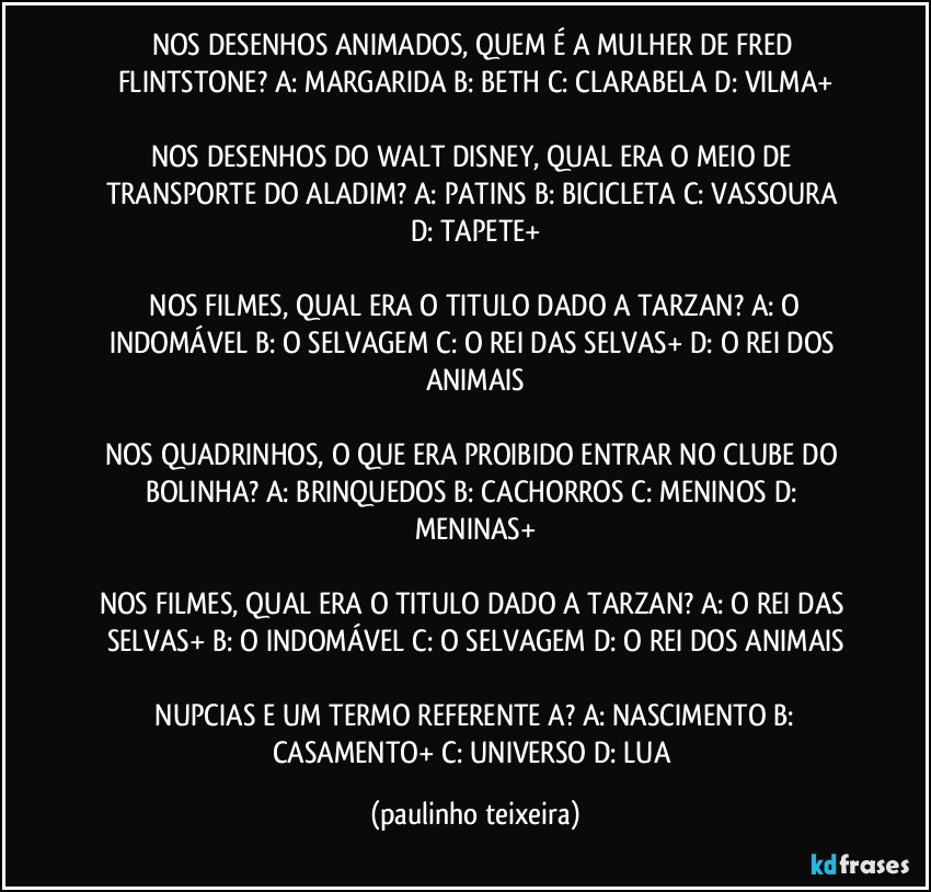 NOS DESENHOS ANIMADOS, QUEM É A MULHER DE FRED FLINTSTONE?  A: MARGARIDA  B: BETH  C: CLARABELA  D: VILMA+

NOS DESENHOS DO WALT DISNEY, QUAL ERA O MEIO DE TRANSPORTE DO ALADIM?  A: PATINS  B: BICICLETA  C: VASSOURA  D: TAPETE+

 NOS FILMES, QUAL ERA O TITULO DADO A TARZAN?  A: O INDOMÁVEL  B: O SELVAGEM  C: O REI DAS SELVAS+  D: O REI DOS ANIMAIS

NOS QUADRINHOS, O QUE ERA PROIBIDO ENTRAR NO CLUBE DO BOLINHA?  A: BRINQUEDOS  B: CACHORROS  C: MENINOS  D: MENINAS+

NOS FILMES, QUAL ERA O TITULO DADO A TARZAN?  A: O REI DAS SELVAS+  B: O INDOMÁVEL  C: O SELVAGEM  D: O REI DOS ANIMAIS

 NUPCIAS E UM TERMO REFERENTE A?  A: NASCIMENTO  B: CASAMENTO+  C: UNIVERSO  D: LUA (paulinho teixeira)