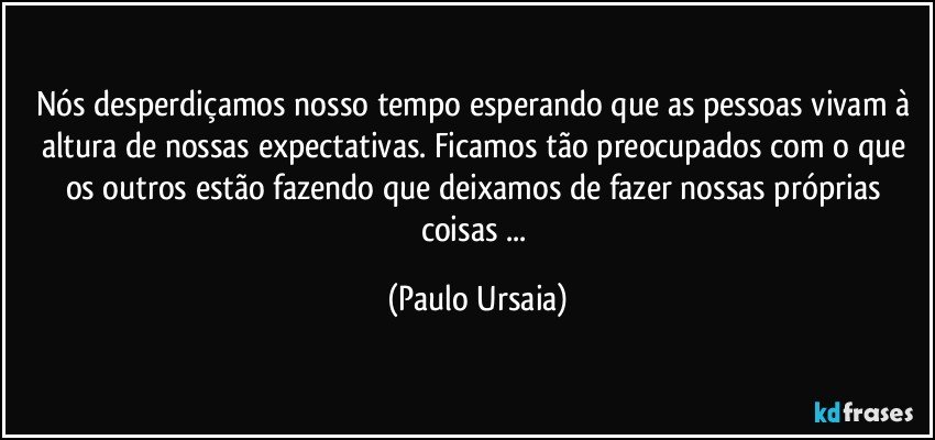 Nós desperdiçamos nosso tempo esperando que as pessoas vivam à altura de nossas expectativas. Ficamos tão preocupados com o que os outros estão fazendo que deixamos de fazer nossas próprias coisas ... (Paulo Ursaia)