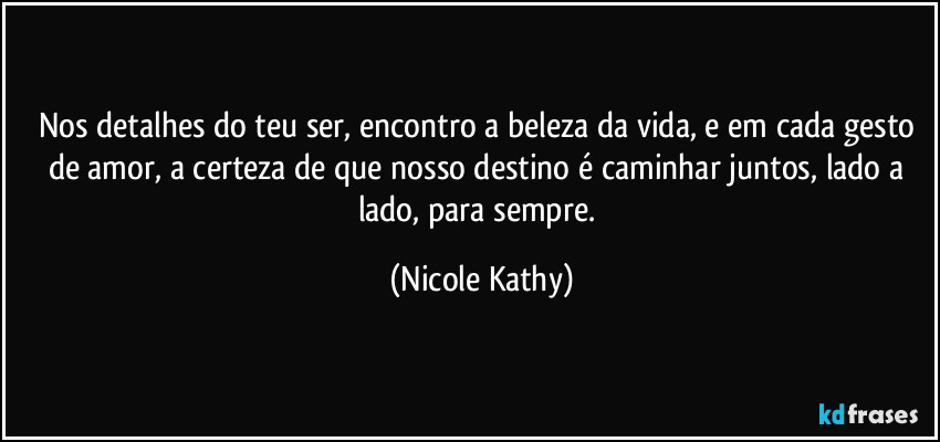 Nos detalhes do teu ser, encontro a beleza da vida, e em cada gesto de amor, a certeza de que nosso destino é caminhar juntos, lado a lado, para sempre. (Nicole Kathy)