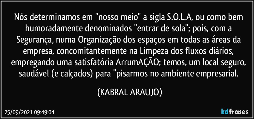 Nós determinamos em "nosso meio" a sigla S.O.L.A, ou como bem humoradamente denominados "entrar de sola"; pois, com a Segurança, numa Organização dos espaços em todas as áreas da empresa, concomitantemente na Limpeza dos fluxos diários, empregando uma satisfatória ArrumAÇÃO; temos, um local seguro, saudável (e calçados) para "pisarmos no ambiente empresarial. (KABRAL ARAUJO)