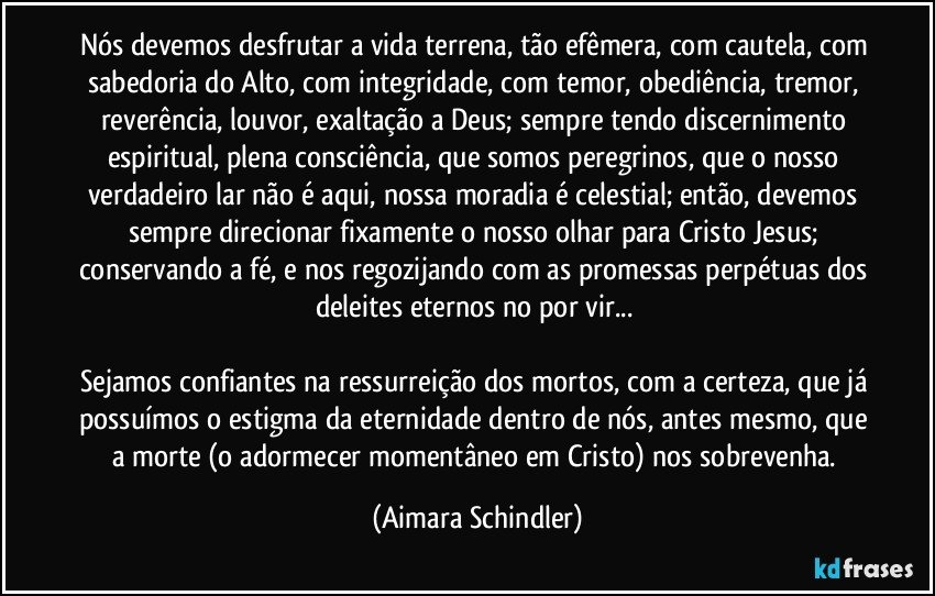 Nós devemos desfrutar a vida terrena, tão efêmera, com cautela, com sabedoria do Alto, com integridade, com temor, obediência, tremor, reverência, louvor, exaltação a Deus; sempre tendo discernimento espiritual, plena consciência, que somos peregrinos, que o nosso verdadeiro lar não é aqui, nossa moradia é celestial; então, devemos sempre direcionar fixamente o nosso olhar para Cristo Jesus; conservando a fé, e nos regozijando com as promessas perpétuas dos deleites eternos no por vir...  

Sejamos confiantes na ressurreição dos mortos, com a certeza, que já possuímos o estigma da eternidade dentro de nós, antes mesmo, que a morte (o adormecer momentâneo em Cristo) nos sobrevenha. (Aimara Schindler)