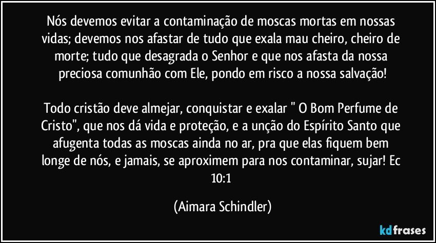 Nós devemos evitar a contaminação de moscas mortas em nossas vidas; devemos nos afastar de tudo que exala mau cheiro, cheiro de morte; tudo que desagrada o Senhor e que nos afasta da nossa preciosa comunhão com Ele, pondo em risco a nossa salvação!

Todo cristão deve almejar, conquistar e exalar " O Bom Perfume de Cristo", que nos dá vida e proteção, e a unção do Espírito Santo que afugenta todas as moscas ainda no ar, pra que elas fiquem bem longe de nós, e jamais, se aproximem para nos contaminar, sujar! Ec 10:1 (Aimara Schindler)