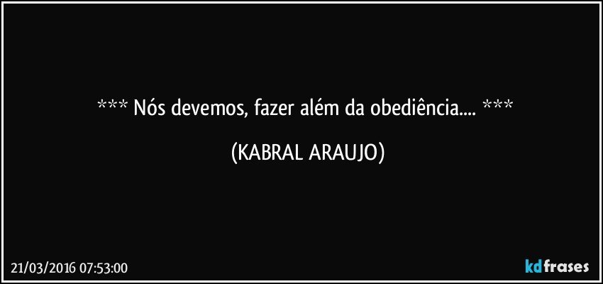   Nós devemos, fazer além da obediência...   (KABRAL ARAUJO)