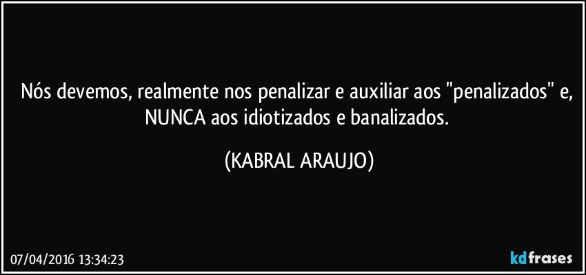 Nós devemos, realmente nos penalizar e auxiliar aos "penalizados" e, NUNCA aos idiotizados e banalizados. (KABRAL ARAUJO)