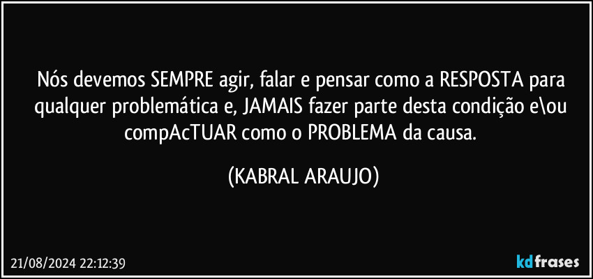 Nós devemos SEMPRE agir, falar e pensar como a RESPOSTA para qualquer problemática e, JAMAIS fazer parte desta condição e\ou compAcTUAR como o PROBLEMA da causa. (KABRAL ARAUJO)