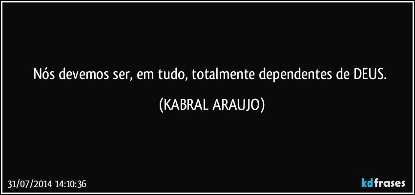 Nós devemos ser, em tudo, totalmente dependentes de DEUS. (KABRAL ARAUJO)