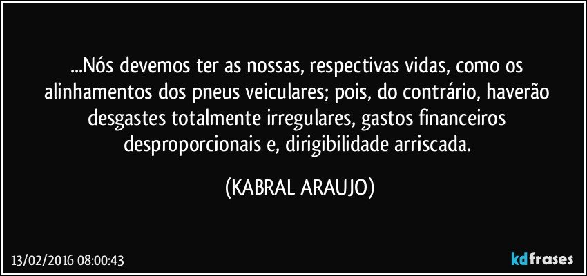 ...Nós devemos ter as nossas, respectivas vidas, como os alinhamentos dos pneus veiculares; pois, do contrário, haverão desgastes totalmente irregulares, gastos financeiros desproporcionais e, dirigibilidade arriscada. (KABRAL ARAUJO)