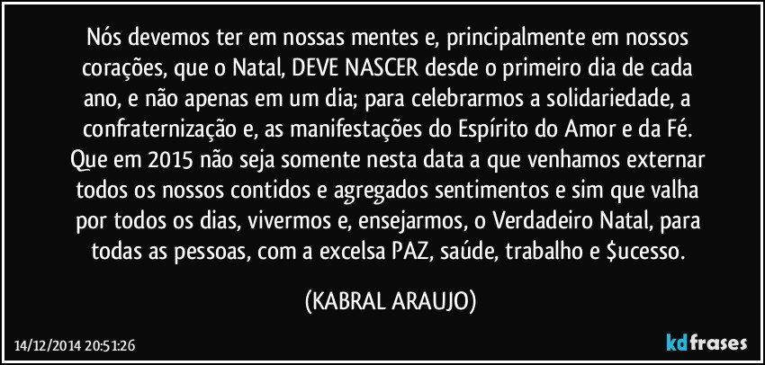 Nós devemos ter em nossas mentes e, principalmente em nossos corações, que o Natal, DEVE NASCER desde o primeiro dia de cada ano, e não apenas em um dia; para celebrarmos a solidariedade, a confraternização e, as manifestações do Espírito do Amor e da Fé. 
Que em 2015 não seja somente nesta data a que venhamos externar todos os nossos contidos e agregados sentimentos e sim que valha por todos os dias, vivermos e, ensejarmos, o Verdadeiro Natal, para todas as pessoas, com a excelsa PAZ, saúde, trabalho e $ucesso. (KABRAL ARAUJO)