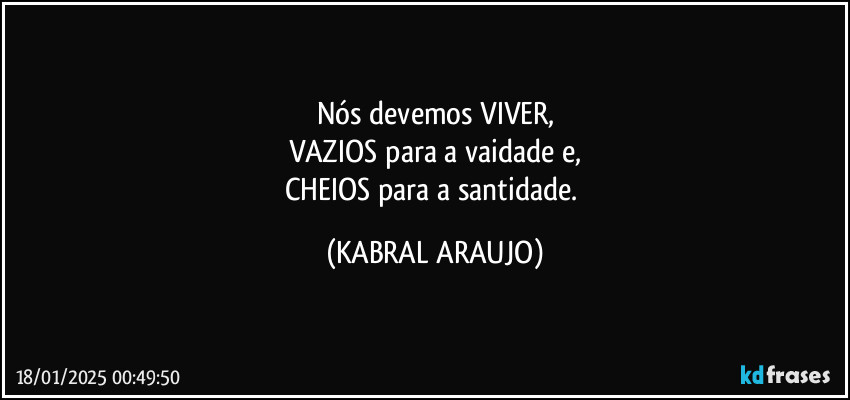 Nós devemos VIVER,
VAZIOS para a vaidade e,
CHEIOS para a santidade. (KABRAL ARAUJO)