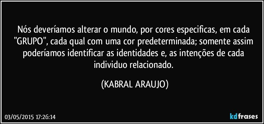 Nós deveríamos alterar o mundo, por cores especificas, em cada "GRUPO", cada qual com uma cor predeterminada; somente assim poderíamos identificar as identidades e, as intenções de cada individuo relacionado. (KABRAL ARAUJO)