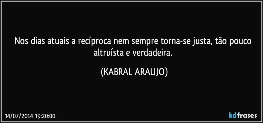 Nos dias atuais a recíproca nem sempre torna-se justa, tão pouco altruísta e verdadeira. (KABRAL ARAUJO)