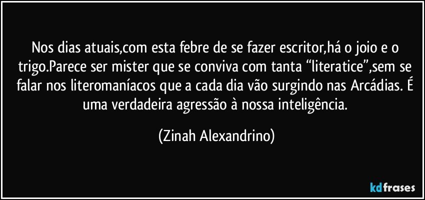 Nos dias atuais,com esta febre de se fazer escritor,há o joio e o trigo.Parece ser mister que se conviva com tanta “literatice”,sem se falar nos literomaníacos que a cada dia vão surgindo nas Arcádias. É uma verdadeira agressão à nossa inteligência. (Zinah Alexandrino)