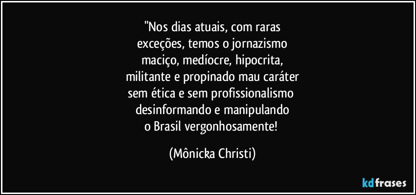 "Nos dias atuais, com raras
exceções, temos o jornazismo
maciço, medíocre, hipocrita,
militante e propinado mau caráter
sem ética e sem profissionalismo 
desinformando e manipulando
o Brasil vergonhosamente! (Mônicka Christi)