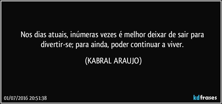 Nos dias atuais, inúmeras vezes é melhor deixar de sair para divertir-se; para ainda, poder continuar a viver. (KABRAL ARAUJO)