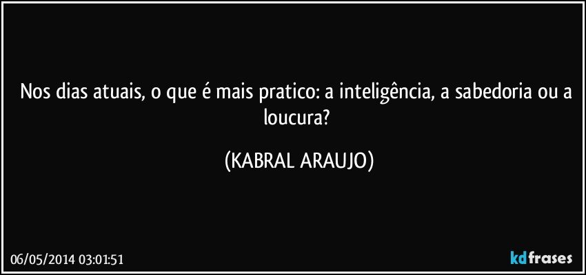 Nos dias atuais, o que é mais pratico: a inteligência, a sabedoria ou a loucura? (KABRAL ARAUJO)