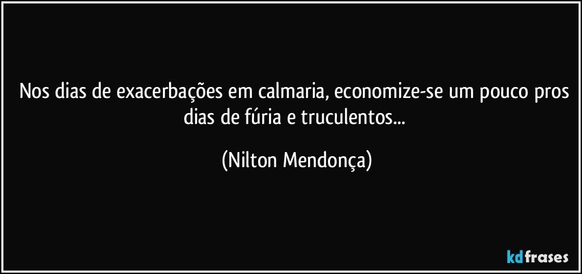 Nos dias de exacerbações em calmaria, economize-se um pouco pros dias de fúria e truculentos... (Nilton Mendonça)