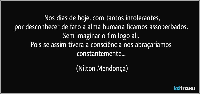 Nos dias de hoje, com tantos intolerantes,
por desconhecer de fato a alma humana ficamos assoberbados. 
Sem imaginar o fim logo ali. 
Pois se assim tivera a consciência nos abraçaríamos constantemente... (Nilton Mendonça)