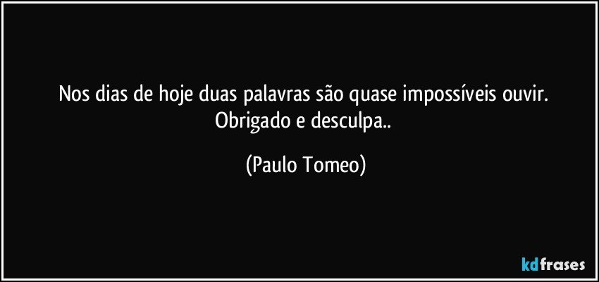 Nos dias de hoje duas palavras são quase impossíveis  ouvir. 
Obrigado e desculpa.. (Paulo Tomeo)