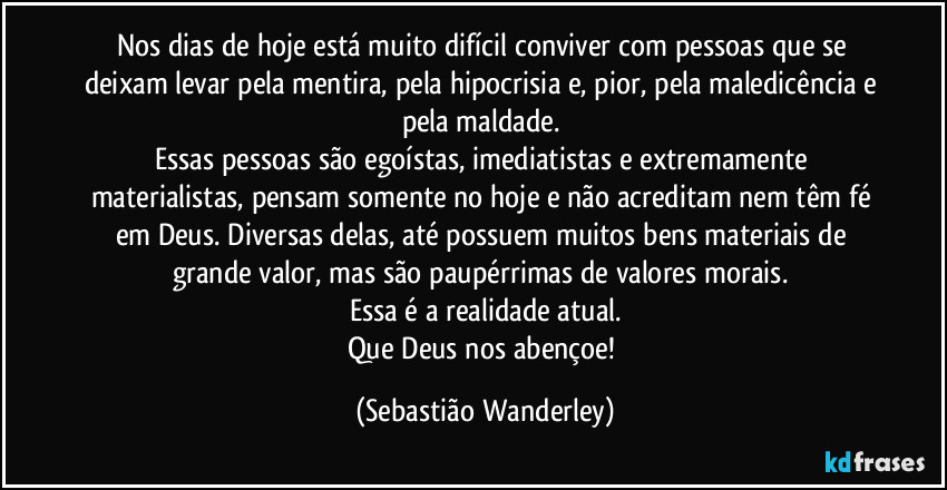 Nos dias de hoje está muito difícil conviver com pessoas que se deixam levar pela mentira, pela hipocrisia e, pior, pela maledicência e pela maldade. 
Essas pessoas são egoístas, imediatistas e extremamente materialistas, pensam somente no hoje e não acreditam nem têm fé em Deus. Diversas delas, até possuem muitos bens materiais de grande valor, mas são paupérrimas de valores morais. 
Essa é a realidade atual.
Que Deus nos abençoe! (Sebastião Wanderley)