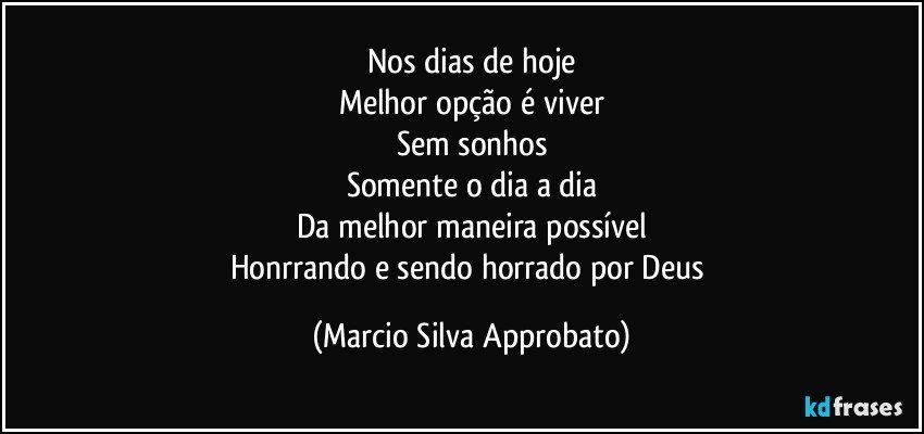 Nos dias de hoje
Melhor opção é viver
Sem sonhos
Somente o dia a dia
Da melhor maneira possível
Honrrando e sendo horrado por Deus (Marcio Silva Approbato)