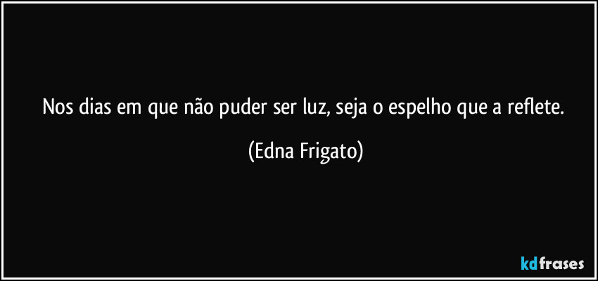 Nos dias em que não puder ser luz, seja o espelho que a reflete. (Edna Frigato)