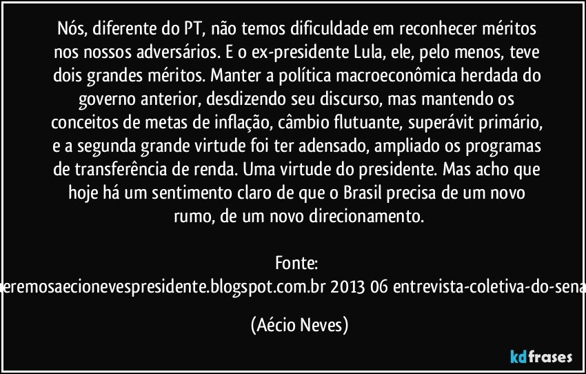 Nós, diferente do PT, não temos dificuldade em reconhecer méritos nos nossos adversários. E o ex-presidente Lula, ele, pelo menos, teve dois grandes méritos. Manter a política macroeconômica herdada do governo anterior, desdizendo seu discurso, mas mantendo os conceitos de metas de inflação, câmbio flutuante, superávit primário, e a segunda grande virtude foi ter adensado, ampliado os programas de transferência de renda. Uma virtude do presidente. Mas acho que hoje há um sentimento claro de que o Brasil precisa de um novo rumo, de um novo direcionamento.

Fonte: http://www.queremosaecionevespresidente.blogspot.com.br/2013/06/entrevista-coletiva-do-senador-aecio.html (Aécio Neves)