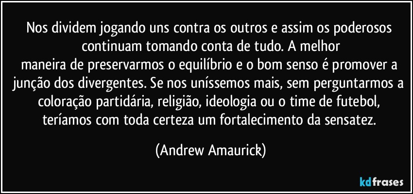 Nos dividem jogando uns contra os outros e assim os poderosos continuam tomando conta de tudo. A melhor
maneira de preservarmos o equilíbrio e o bom senso é promover a junção dos divergentes. Se nos uníssemos mais, sem perguntarmos a coloração partidária, religião, ideologia ou o time de futebol, teríamos com toda certeza um fortalecimento da sensatez. (Andrew Amaurick)