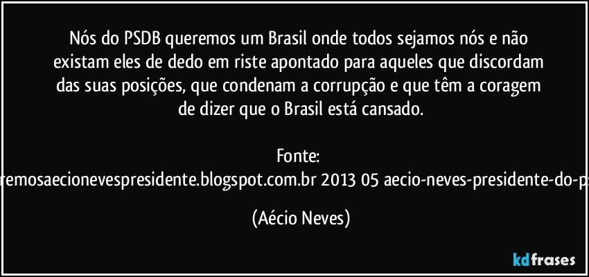 Nós do PSDB queremos um Brasil onde todos sejamos nós e não existam eles de dedo em riste apontado para aqueles que discordam das suas posições, que condenam a corrupção e que têm a coragem de dizer que o Brasil está cansado.

Fonte: http://www.queremosaecionevespresidente.blogspot.com.br/2013/05/aecio-neves-presidente-do-psdb-estreia.html (Aécio Neves)