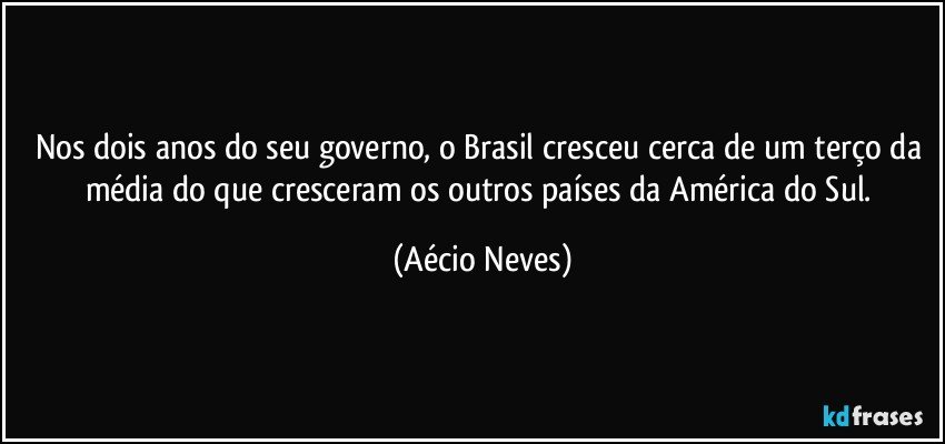 Nos dois anos do seu governo, o Brasil cresceu cerca de um terço da média do que cresceram os outros países da América do Sul. (Aécio Neves)