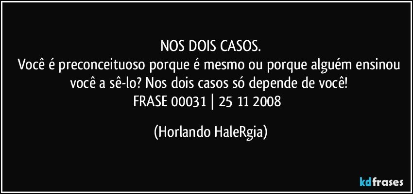 NOS DOIS CASOS.
Você é preconceituoso porque é mesmo ou porque alguém ensinou você a sê-lo? Nos dois casos só depende de você! 
FRASE 00031 | 25/11/2008  (Horlando HaleRgia)