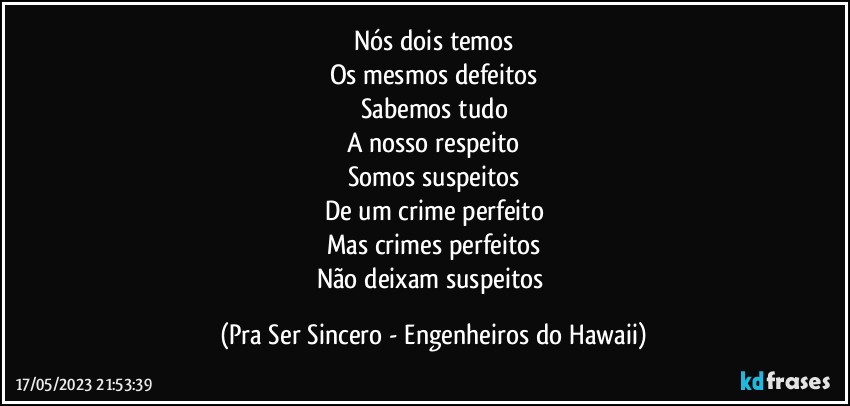 Nós dois temos
Os mesmos defeitos
Sabemos tudo
A nosso respeito
Somos suspeitos
De um crime perfeito
Mas crimes perfeitos
Não deixam suspeitos (Pra Ser Sincero - Engenheiros do Hawaii)