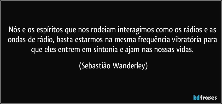 Nós e os espíritos que nos rodeiam interagimos como os rádios e as ondas de rádio, basta estarmos na mesma frequência vibratória para que eles entrem em sintonia e ajam nas nossas vidas. (Sebastião Wanderley)