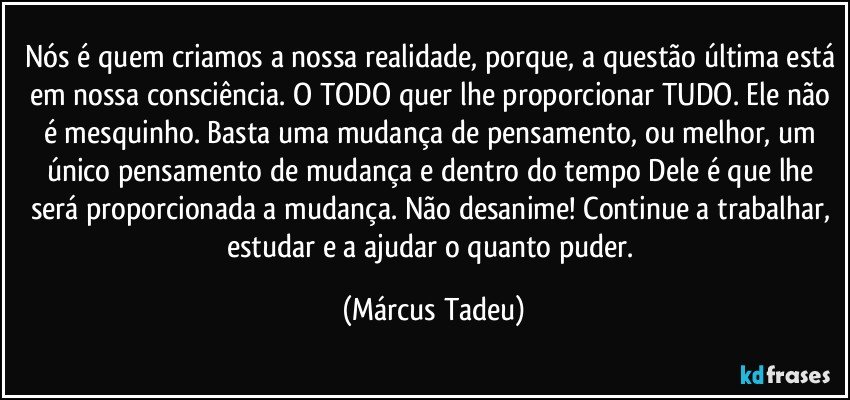 Nós é quem criamos a nossa realidade, porque, a questão última está em nossa consciência. O TODO quer lhe proporcionar TUDO. Ele não é mesquinho. Basta uma mudança de pensamento, ou melhor, um único pensamento de mudança e dentro do tempo Dele é que lhe será proporcionada a mudança. Não desanime! Continue a trabalhar, estudar e a ajudar o quanto puder. (Márcus Tadeu)