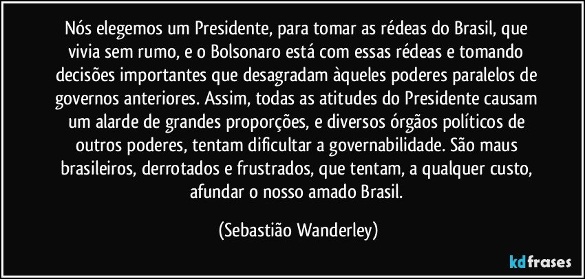 Nós elegemos um Presidente, para tomar as rédeas do Brasil, que vivia sem rumo, e o Bolsonaro está com essas rédeas e tomando decisões importantes que desagradam àqueles poderes paralelos de governos anteriores. Assim, todas as atitudes do Presidente causam um alarde de grandes proporções, e diversos órgãos políticos de outros poderes, tentam dificultar a governabilidade. São maus brasileiros, derrotados e frustrados, que tentam, a qualquer custo, afundar o nosso amado Brasil. (Sebastião Wanderley)