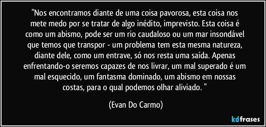 "Nos encontramos diante de uma coisa pavorosa, esta coisa nos mete medo por se tratar de algo inédito, imprevisto. Esta coisa é como um abismo, pode ser um rio caudaloso ou um mar insondável que temos que transpor - um problema tem esta mesma natureza, diante dele, como um entrave, só nos resta uma saída. Apenas enfrentando-o seremos capazes de nos livrar, um mal superado é um mal esquecido, um fantasma dominado, um abismo em nossas costas, para o qual podemos olhar aliviado. " (Evan Do Carmo)