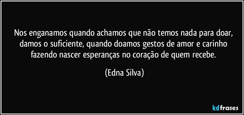 Nos enganamos quando achamos que não temos nada para doar, damos o suficiente, quando doamos gestos de amor e carinho fazendo nascer esperanças no coração de quem recebe. (Edna Silva)