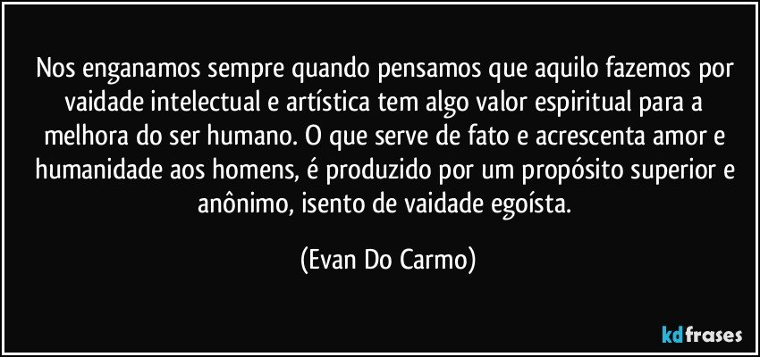 Nos enganamos sempre quando pensamos que aquilo fazemos por vaidade intelectual e artística tem algo valor espiritual para a melhora do ser humano. O que serve de fato e acrescenta amor e humanidade aos homens, é produzido por um propósito superior e anônimo, isento de vaidade egoísta. (Evan Do Carmo)