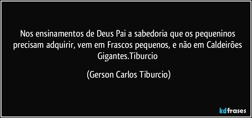 Nos ensinamentos de Deus Pai a sabedoria que os pequeninos precisam adquirir, vem em Frascos pequenos, e não em Caldeirões Gigantes.Tiburcio (Gerson Carlos Tiburcio)